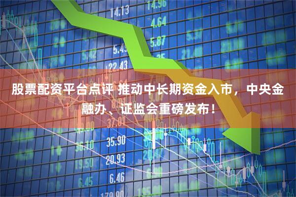 股票配资平台点评 推动中长期资金入市，中央金融办、证监会重磅发布！