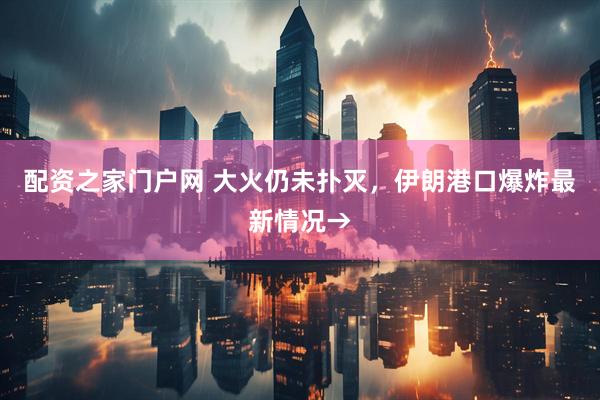 配资之家门户网 大火仍未扑灭，伊朗港口爆炸最新情况→