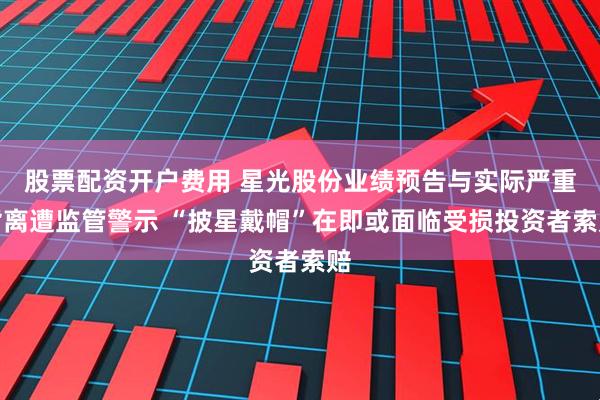 股票配资开户费用 星光股份业绩预告与实际严重背离遭监管警示 “披星戴帽”在即或面临受损投资者索赔