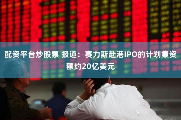配资平台炒股票 报道：赛力斯赴港IPO的计划集资额约20亿美元