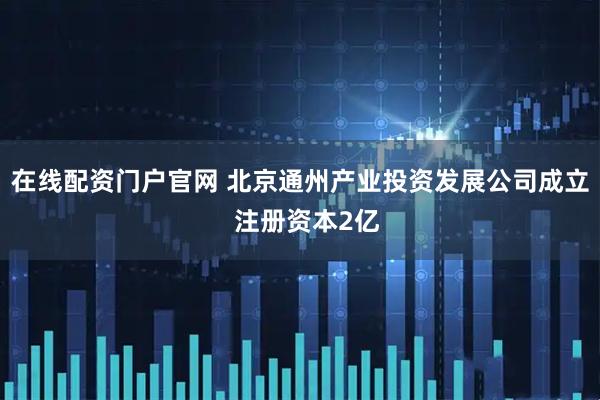 在线配资门户官网 北京通州产业投资发展公司成立  注册资本2亿