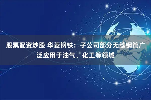 股票配资炒股 华菱钢铁：子公司部分无缝钢管广泛应用于油气、化工等领域
