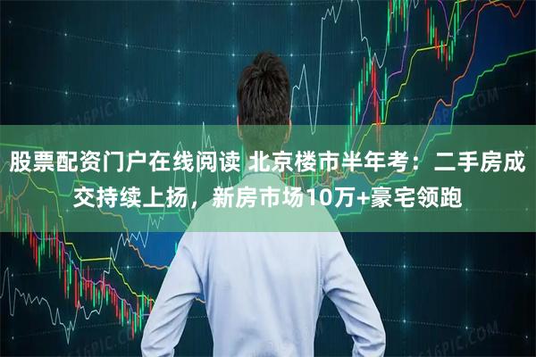 股票配资门户在线阅读 北京楼市半年考：二手房成交持续上扬，新房市场10万+豪宅领跑