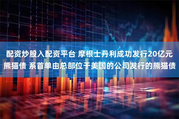 配资炒股入配资平台 摩根士丹利成功发行20亿元熊猫债 系首单由总部位于美国的公司发行的熊猫债