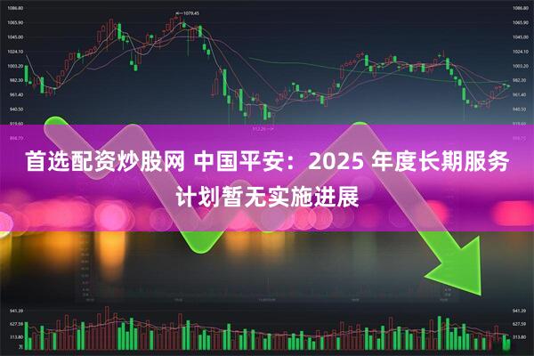 首选配资炒股网 中国平安：2025 年度长期服务计划暂无实施进展