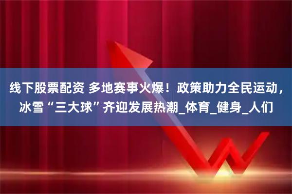 线下股票配资 多地赛事火爆！政策助力全民运动，冰雪“三大球”齐迎发展热潮_体育_健身_人们