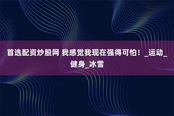 首选配资炒股网 我感觉我现在强得可怕！_运动_健身_冰雪