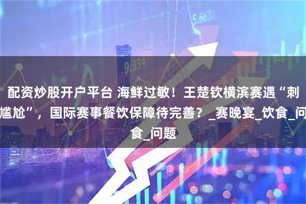 配资炒股开户平台 海鲜过敏！王楚钦横滨赛遇“刺身尴尬”，国际赛事餐饮保障待完善？_赛晚宴_饮食_问题