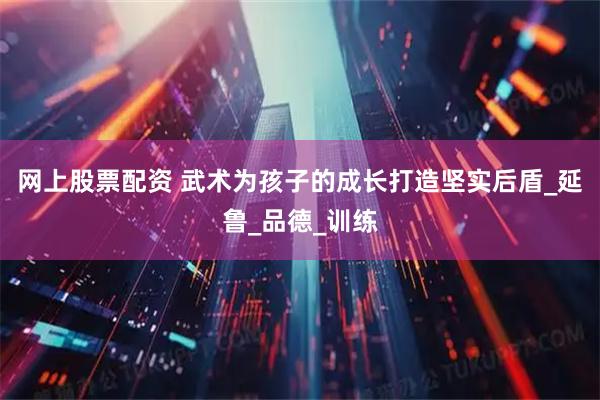 网上股票配资 武术为孩子的成长打造坚实后盾_延鲁_品德_训练