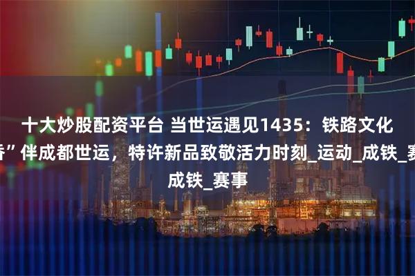 十大炒股配资平台 当世运遇见1435：铁路文化“香”伴成都世运，特许新品致敬活力时刻_运动_成铁_赛事