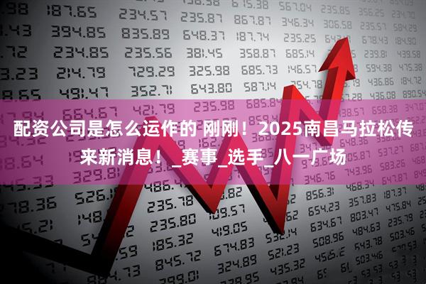 配资公司是怎么运作的 刚刚！2025南昌马拉松传来新消息！_赛事_选手_八一广场