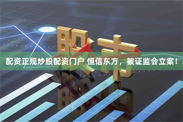 配资正规炒股配资门户 恒信东方，被证监会立案！