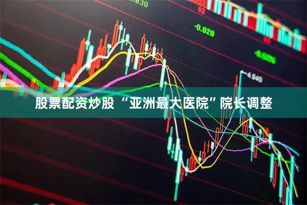 股票配资炒股 “亚洲最大医院”院长调整