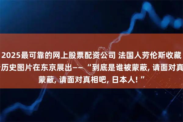 2025最可靠的网上股票配资公司 法国人劳伦斯收藏的日军侵华暴行历史图片在东京展出—— “到底是谁被蒙蔽, 请面对真相吧, 日本人! ”