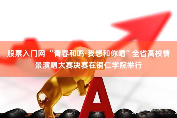 股票入门网 “青春和鸣·我想和你唱”全省高校情景演唱大赛决赛在铜仁学院举行