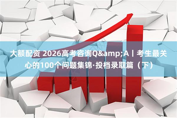 大额配资 2026高考咨询Q&A丨考生最关心的100个问题集锦·投档录取篇（下）