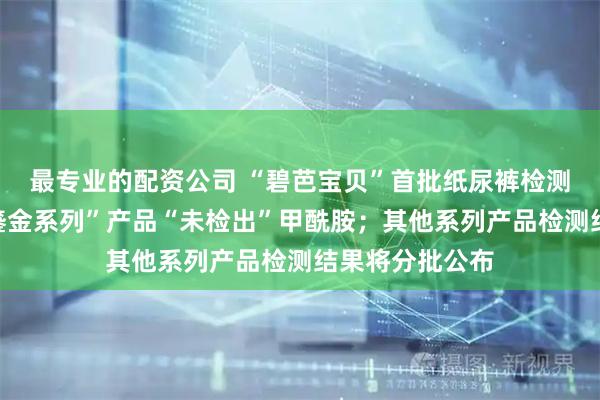 最专业的配资公司 “碧芭宝贝”首批纸尿裤检测结果出炉：“鎏金系列”产品“未检出”甲酰胺；其他系列产品检测结果将分批公布