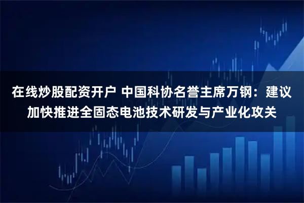 在线炒股配资开户 中国科协名誉主席万钢：建议加快推进全固态电池技术研发与产业化攻关