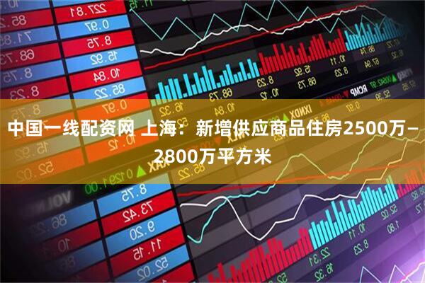 中国一线配资网 上海：新增供应商品住房2500万—2800万平方米